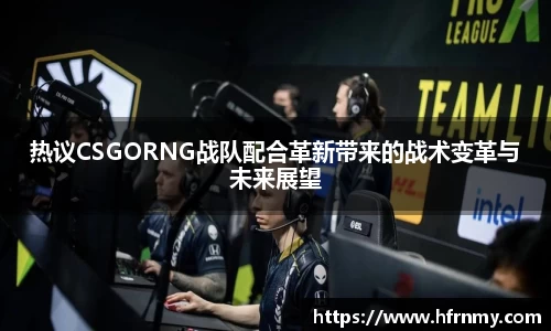 热议CSGORNG战队配合革新带来的战术变革与未来展望